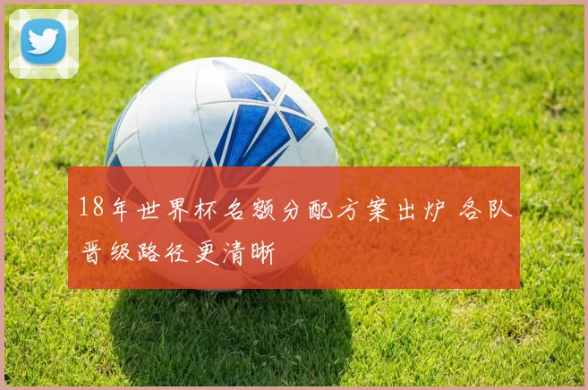 18年世界杯名额分配方案出炉 各队晋级路径更清晰