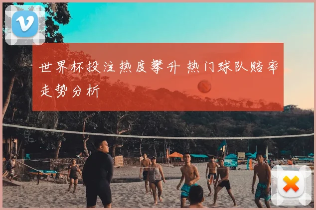 世界杯投注热度攀升 热门球队赔率走势分析