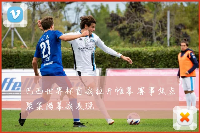 巴西世界杯首战拉开帷幕 赛事焦点聚集揭幕战表现