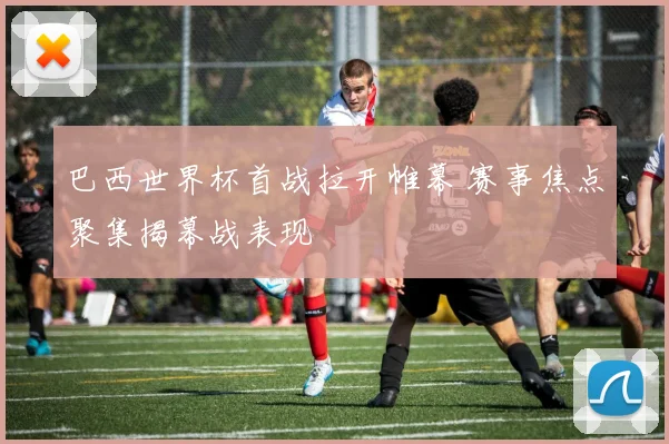 巴西世界杯首战拉开帷幕 赛事焦点聚集揭幕战表现
